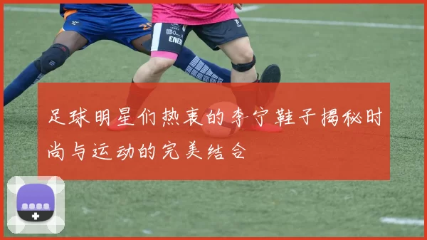 足球明星们热衷的李宁鞋子揭秘时尚与运动的完美结合