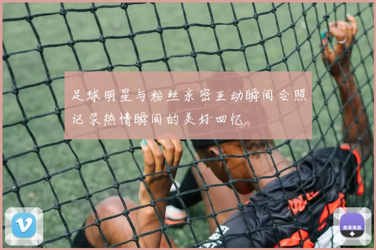 足球明星与粉丝亲密互动瞬间合照记录热情瞬间的美好回忆