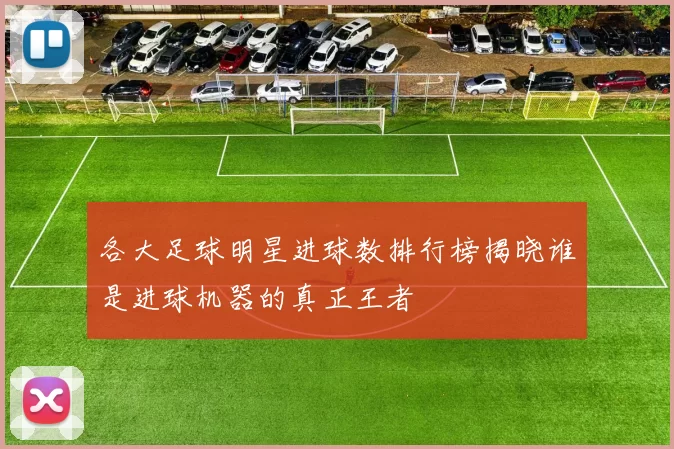 各大足球明星进球数排行榜揭晓谁是进球机器的真正王者