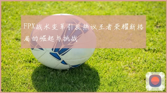 FPX战术变革引发热议王者荣耀新格局的崛起与挑战