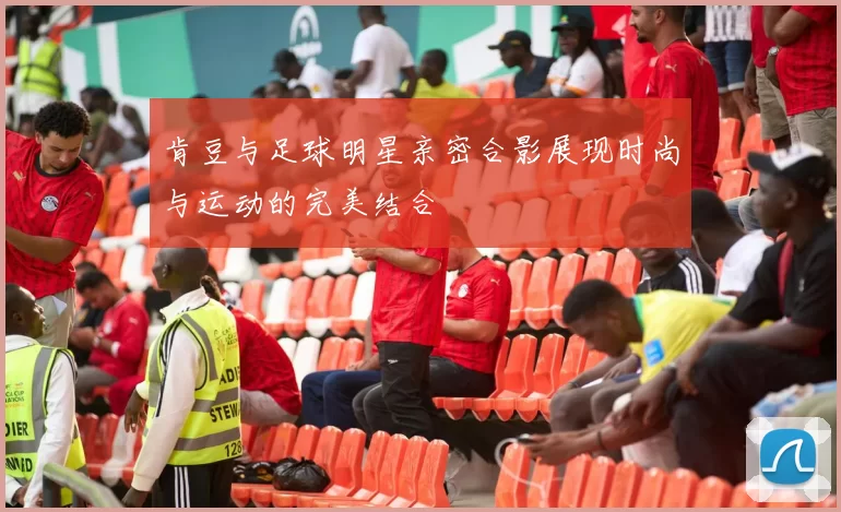 肯豆与足球明星亲密合影展现时尚与运动的完美结合
