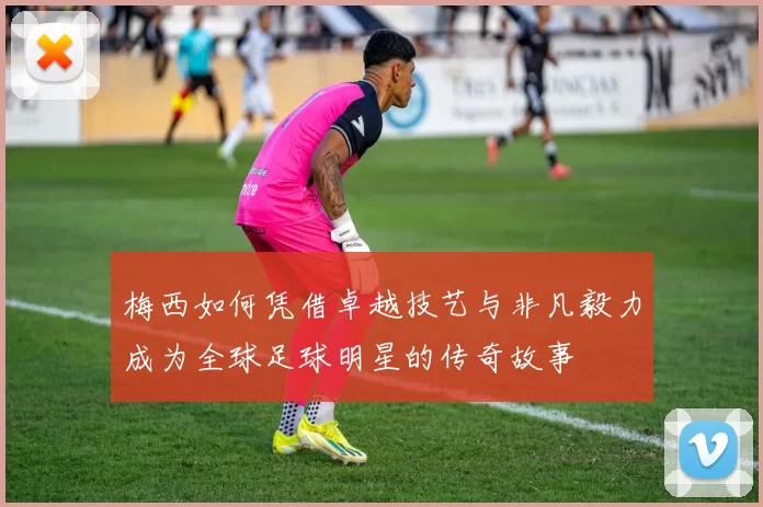梅西如何凭借卓越技艺与非凡毅力成为全球足球明星的传奇故事