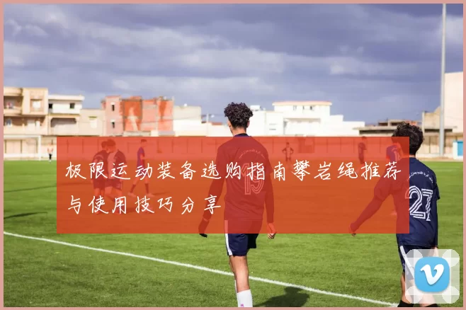 极限运动装备选购指南攀岩绳推荐与使用技巧分享