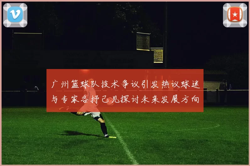 广州篮球队技术争议引发热议球迷与专家各抒己见探讨未来发展方向