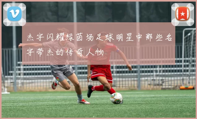 杰字闪耀绿茵场足球明星中那些名字带杰的传奇人物