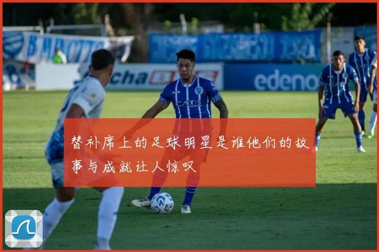 替补席上的足球明星是谁他们的故事与成就让人惊叹