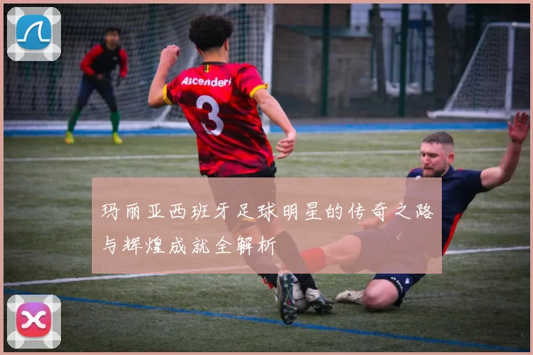 玛丽亚西班牙足球明星的传奇之路与辉煌成就全解析