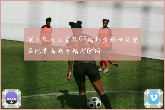 湖人队与火箭队G5精彩全场回放重温比赛高潮与精彩瞬间