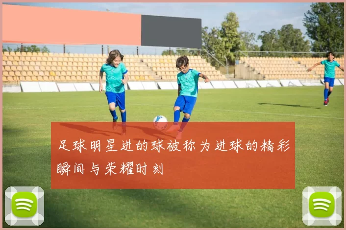 足球明星进的球被称为进球的精彩瞬间与荣耀时刻