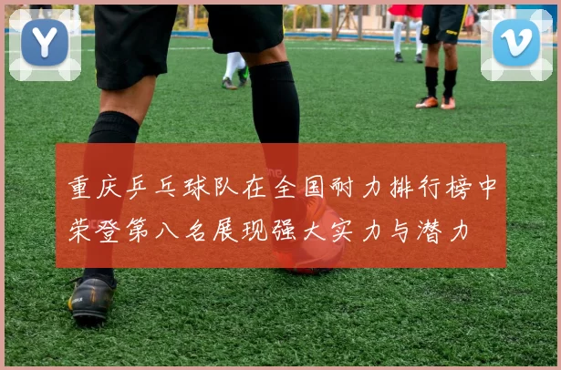 重庆乒乓球队在全国耐力排行榜中荣登第八名展现强大实力与潜力