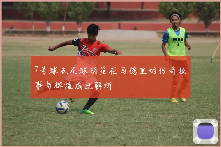 7号球衣足球明星在马德里的传奇故事与辉煌成就解析