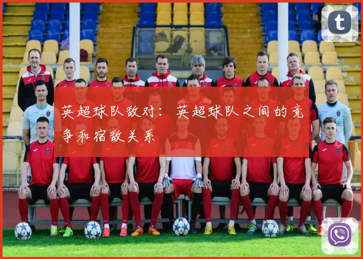 英超球队敌对：英超球队之间的竞争和宿敌关系