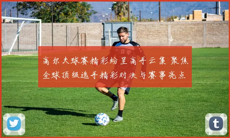高尔夫球赛精彩纷呈高手云集 聚焦全球顶级选手精彩对决与赛事亮点
