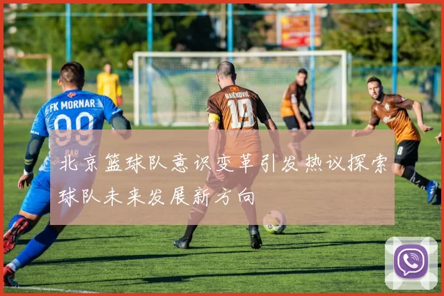 北京篮球队意识变革引发热议探索球队未来发展新方向