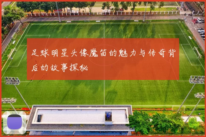 足球明星头像魔笛的魅力与传奇背后的故事探秘