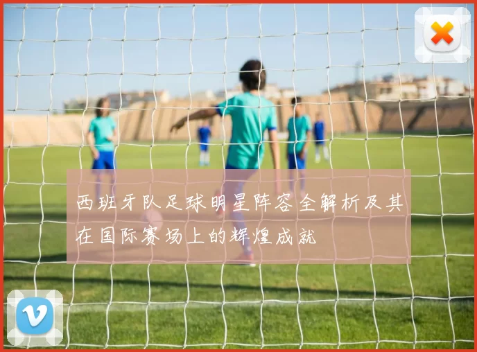 西班牙队足球明星阵容全解析及其在国际赛场上的辉煌成就
